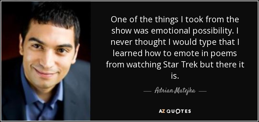 One of the things I took from the show was emotional possibility. I never thought I would type that I learned how to emote in poems from watching Star Trek but there it is. - Adrian Matejka