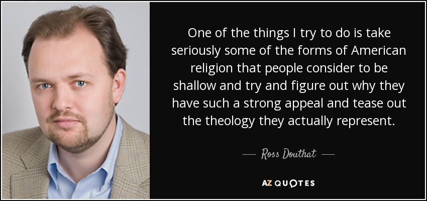 One of the things I try to do is take seriously some of the forms of American religion that people consider to be shallow and try and figure out why they have such a strong appeal and tease out the theology they actually represent. - Ross Douthat