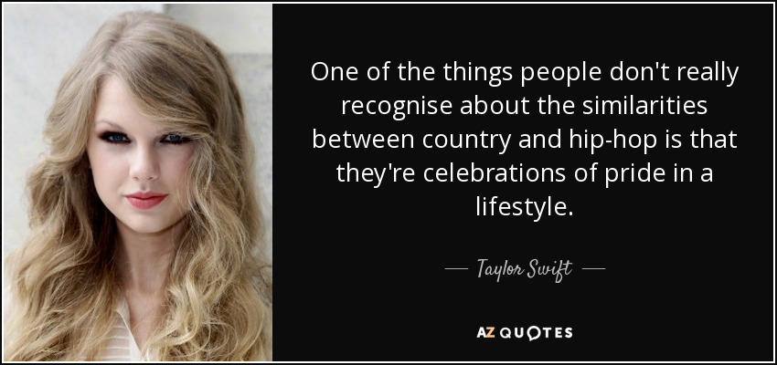 One of the things people don't really recognise about the similarities between country and hip-hop is that they're celebrations of pride in a lifestyle. - Taylor Swift