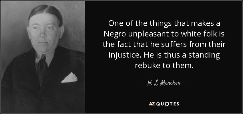 One of the things that makes a Negro unpleasant to white folk is the fact that he suffers from their injustice. He is thus a standing rebuke to them. - H. L. Mencken