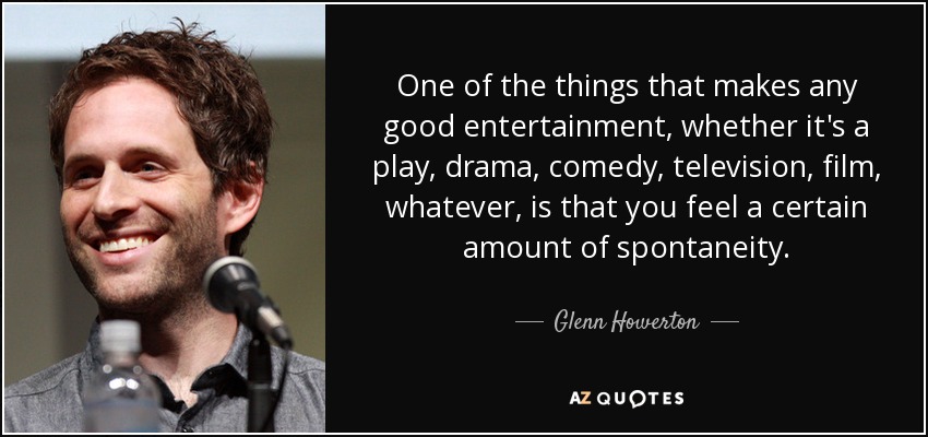 One of the things that makes any good entertainment, whether it's a play, drama, comedy, television, film, whatever, is that you feel a certain amount of spontaneity. - Glenn Howerton