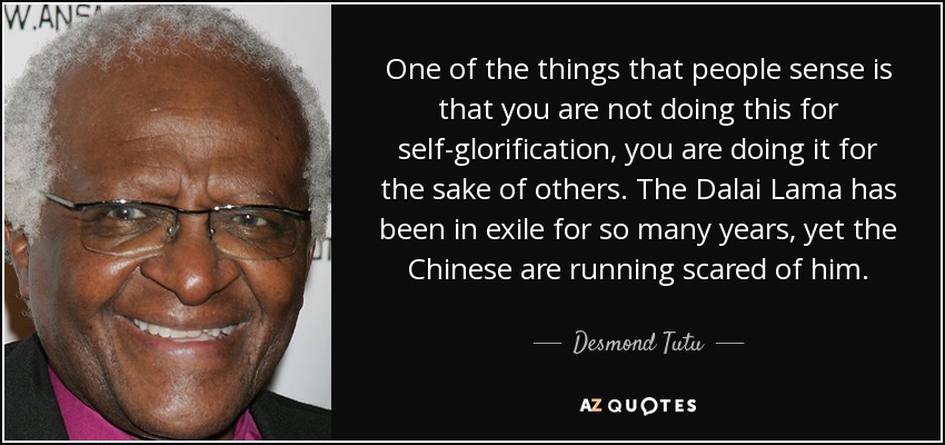 One of the things that people sense is that you are not doing this for self-glorification, you are doing it for the sake of others. The Dalai Lama has been in exile for so many years, yet the Chinese are running scared of him. - Desmond Tutu