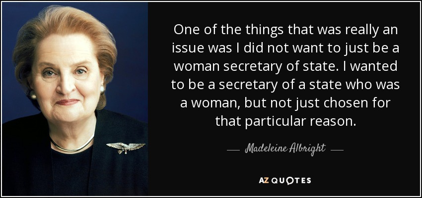 One of the things that was really an issue was I did not want to just be a woman secretary of state. I wanted to be a secretary of a state who was a woman, but not just chosen for that particular reason. - Madeleine Albright