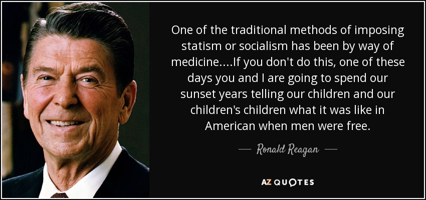 One of the traditional methods of imposing statism or socialism has been by way of medicine....If you don't do this, one of these days you and I are going to spend our sunset years telling our children and our children's children what it was like in American when men were free. - Ronald Reagan