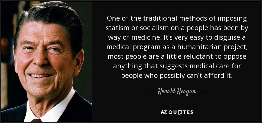 One of the traditional methods of imposing statism or socialism on a people has been by way of medicine. It’s very easy to disguise a medical program as a humanitarian project, most people are a little reluctant to oppose anything that suggests medical care for people who possibly can’t afford it. - Ronald Reagan