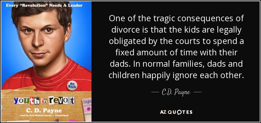 One of the tragic consequences of divorce is that the kids are legally obligated by the courts to spend a fixed amount of time with their dads. In normal families, dads and children happily ignore each other. - C.D. Payne