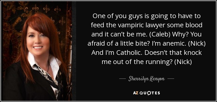 One of you guys is going to have to feed the vampiric lawyer some blood and it can’t be me. (Caleb) Why? You afraid of a little bite? I’m anemic. (Nick) And I’m Catholic. Doesn’t that knock me out of the running? (Nick) - Sherrilyn Kenyon