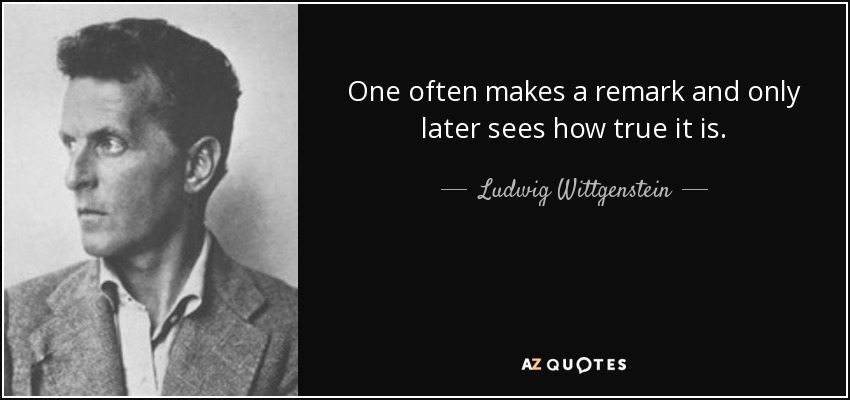 One often makes a remark and only later sees how true it is. - Ludwig Wittgenstein
