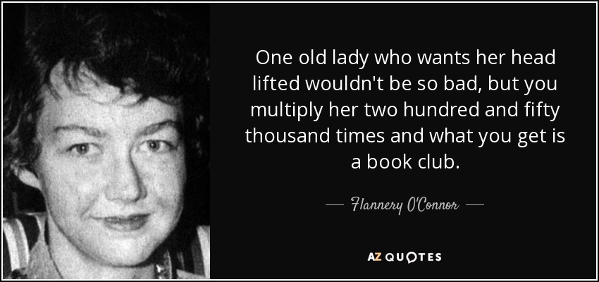 One old lady who wants her head lifted wouldn't be so bad, but you multiply her two hundred and fifty thousand times and what you get is a book club. - Flannery O'Connor