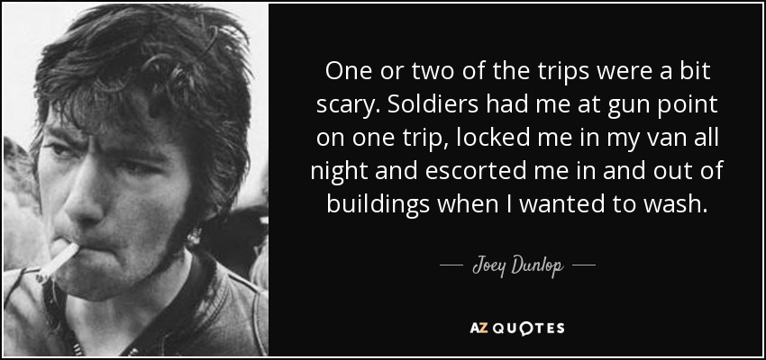 One or two of the trips were a bit scary. Soldiers had me at gun point on one trip, locked me in my van all night and escorted me in and out of buildings when I wanted to wash. - Joey Dunlop