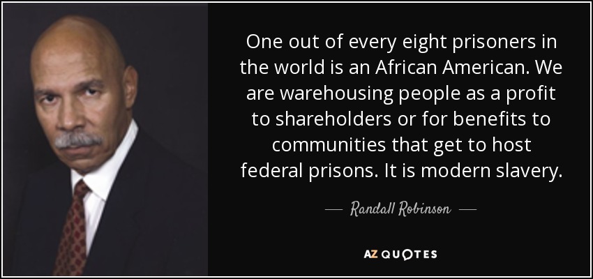 One out of every eight prisoners in the world is an African American. We are warehousing people as a profit to shareholders or for benefits to communities that get to host federal prisons. It is modern slavery. - Randall Robinson