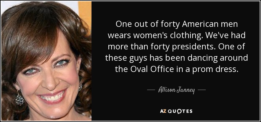 One out of forty American men wears women's clothing. We've had more than forty presidents. One of these guys has been dancing around the Oval Office in a prom dress. - Allison Janney