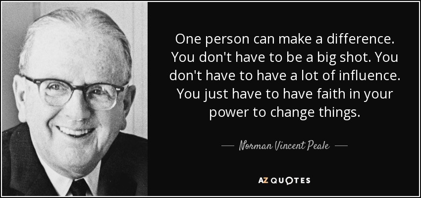 One person can make a difference. You don't have to be a big shot. You don't have to have a lot of influence. You just have to have faith in your power to change things. - Norman Vincent Peale