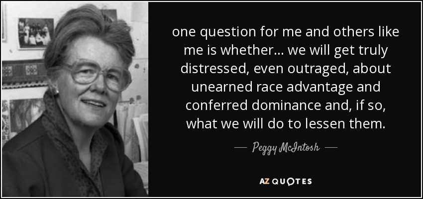 one question for me and others like me is whether ... we will get truly distressed, even outraged, about unearned race advantage and conferred dominance and, if so, what we will do to lessen them. - Peggy McIntosh