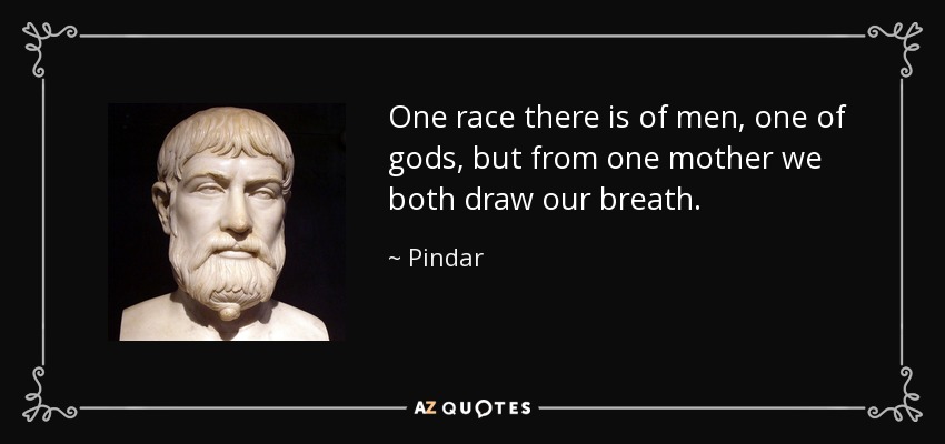 One race there is of men, one of gods, but from one mother we both draw our breath. - Pindar