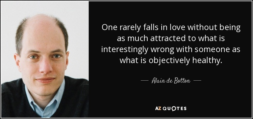 One rarely falls in love without being as much attracted to what is interestingly wrong with someone as what is objectively healthy. - Alain de Botton