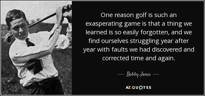 One reason golf is such an exasperating game is that a thing we learned is so easily forgotten, and we find ourselves struggling year after year with faults we had discovered and corrected time and again. - Bobby Jones