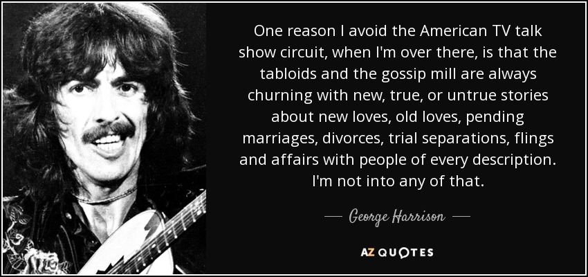 One reason I avoid the American TV talk show circuit, when I'm over there, is that the tabloids and the gossip mill are always churning with new, true, or untrue stories about new loves, old loves, pending marriages, divorces, trial separations, flings and affairs with people of every description. I'm not into any of that. - George Harrison