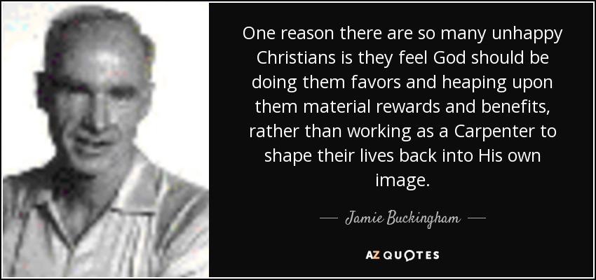 One reason there are so many unhappy Christians is they feel God should be doing them favors and heaping upon them material rewards and benefits, rather than working as a Carpenter to shape their lives back into His own image. - Jamie Buckingham