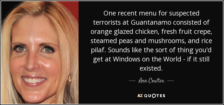 One recent menu for suspected terrorists at Guantanamo consisted of orange glazed chicken, fresh fruit crepe, steamed peas and mushrooms, and rice pilaf. Sounds like the sort of thing you'd get at Windows on the World - if it still existed. - Ann Coulter