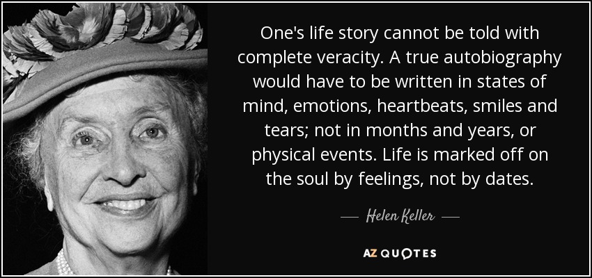 One's life story cannot be told with complete veracity. A true autobiography would have to be written in states of mind, emotions, heartbeats, smiles and tears; not in months and years, or physical events. Life is marked off on the soul by feelings, not by dates. - Helen Keller