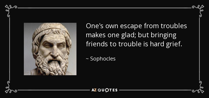 One's own escape from troubles makes one glad; but bringing friends to trouble is hard grief. - Sophocles