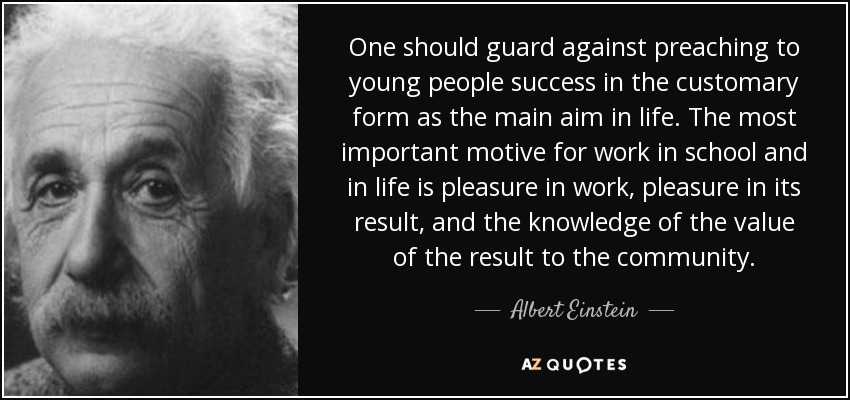 One should guard against preaching to young people success in the customary form as the main aim in life. The most important motive for work in school and in life is pleasure in work, pleasure in its result, and the knowledge of the value of the result to the community. - Albert Einstein