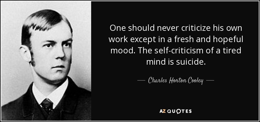 One should never criticize his own work except in a fresh and hopeful mood. The self-criticism of a tired mind is suicide. - Charles Horton Cooley