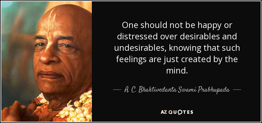 One should not be happy or distressed over desirables and undesirables, knowing that such feelings are just created by the mind. - A. C. Bhaktivedanta Swami Prabhupada
