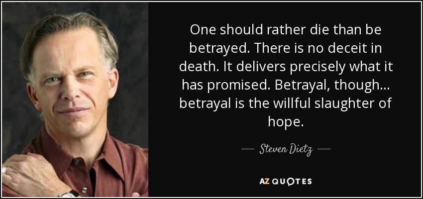 One should rather die than be betrayed. There is no deceit in death. It delivers precisely what it has promised. Betrayal, though ... betrayal is the willful slaughter of hope. - Steven Dietz
