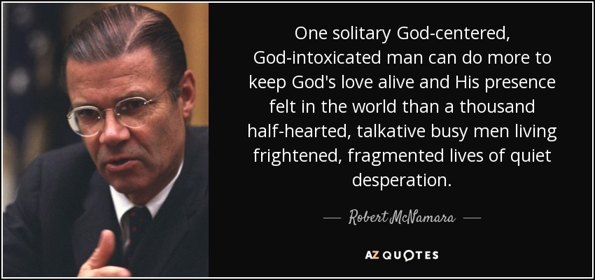 One solitary God-centered, God-intoxicated man can do more to keep God's love alive and His presence felt in the world than a thousand half-hearted, talkative busy men living frightened, fragmented lives of quiet desperation. - Robert McNamara