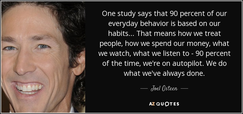 One study says that 90 percent of our everyday behavior is based on our habits. . . That means how we treat people, how we spend our money, what we watch, what we listen to - 90 percent of the time, we're on autopilot. We do what we've always done. - Joel Osteen