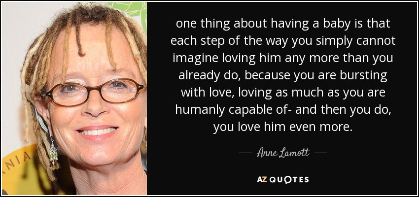 one thing about having a baby is that each step of the way you simply cannot imagine loving him any more than you already do, because you are bursting with love, loving as much as you are humanly capable of- and then you do, you love him even more. - Anne Lamott