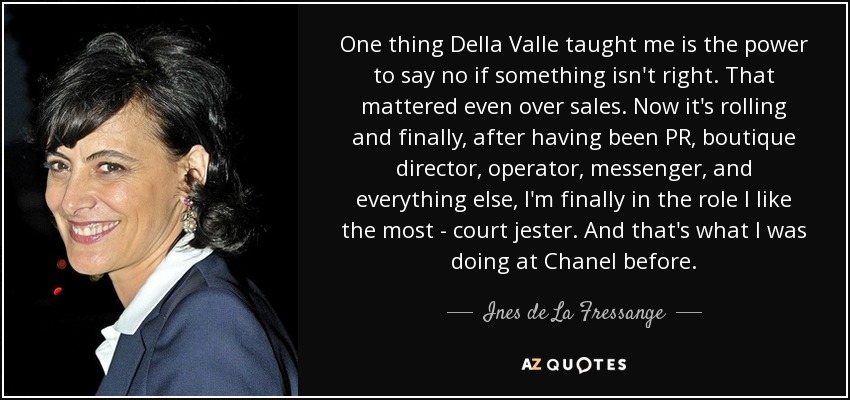 One thing Della Valle taught me is the power to say no if something isn't right. That mattered even over sales. Now it's rolling and finally, after having been PR, boutique director, operator, messenger, and everything else, I'm finally in the role I like the most - court jester. And that's what I was doing at Chanel before. - Ines de La Fressange