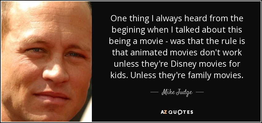 One thing I always heard from the begining when I talked about this being a movie - was that the rule is that animated movies don't work unless they're Disney movies for kids. Unless they're family movies. - Mike Judge
