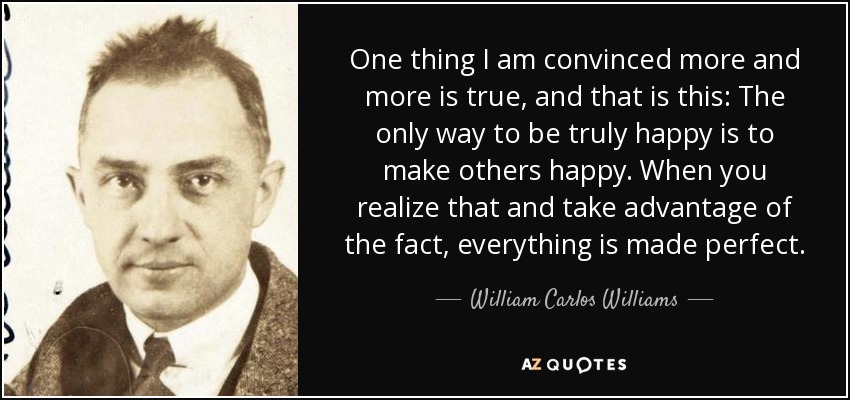One thing I am convinced more and more is true, and that is this: The only way to be truly happy is to make others happy. When you realize that and take advantage of the fact, everything is made perfect. - William Carlos Williams