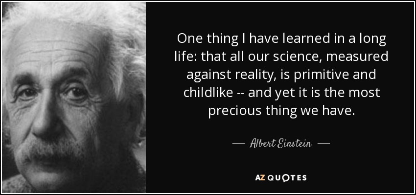 One thing I have learned in a long life: that all our science, measured against reality, is primitive and childlike -- and yet it is the most precious thing we have. - Albert Einstein