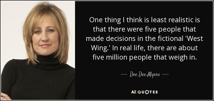 One thing I think is least realistic is that there were five people that made decisions in the fictional 'West Wing.' In real life, there are about five million people that weigh in. - Dee Dee Myers