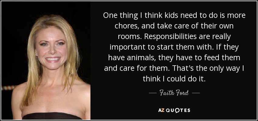 One thing I think kids need to do is more chores, and take care of their own rooms. Responsibilities are really important to start them with. If they have animals, they have to feed them and care for them. That's the only way I think I could do it. - Faith Ford