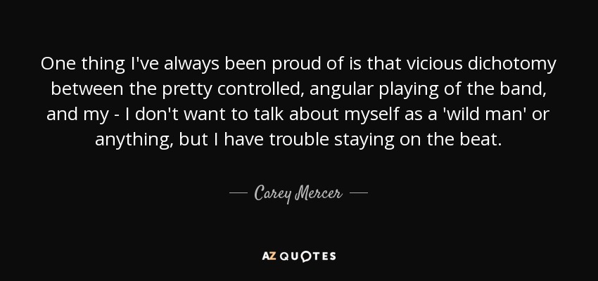 One thing I've always been proud of is that vicious dichotomy between the pretty controlled, angular playing of the band, and my - I don't want to talk about myself as a 'wild man' or anything, but I have trouble staying on the beat. - Carey Mercer