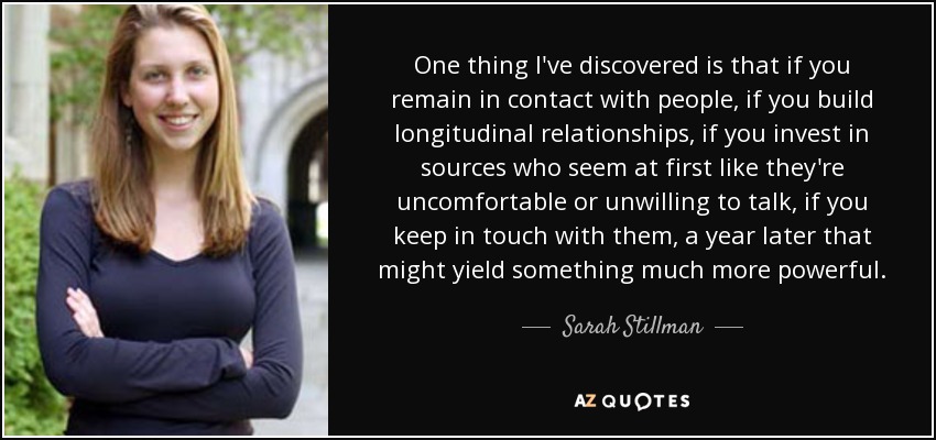 One thing I've discovered is that if you remain in contact with people, if you build longitudinal relationships, if you invest in sources who seem at first like they're uncomfortable or unwilling to talk, if you keep in touch with them, a year later that might yield something much more powerful. - Sarah Stillman