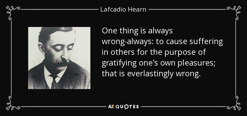 One thing is always wrong-always: to cause suffering in others for the purpose of gratifying one's own pleasures; that is everlastingly wrong. - Lafcadio Hearn