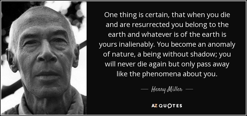 One thing is certain, that when you die and are resurrected you belong to the earth and whatever is of the earth is yours inalienably. You become an anomaly of nature, a being without shadow; you will never die again but only pass away like the phenomena about you. - Henry Miller