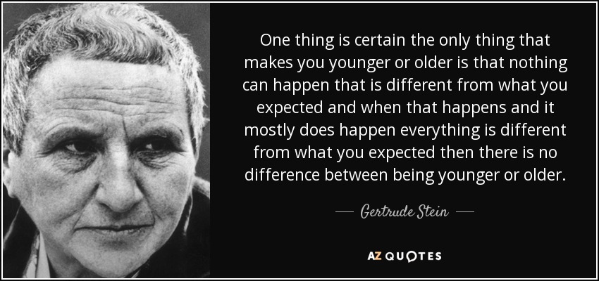 One thing is certain the only thing that makes you younger or older is that nothing can happen that is different from what you expected and when that happens and it mostly does happen everything is different from what you expected then there is no difference between being younger or older. - Gertrude Stein