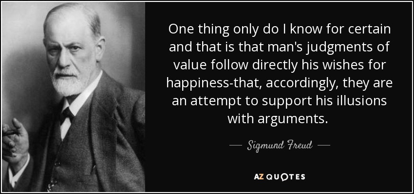 One thing only do I know for certain and that is that man's judgments of value follow directly his wishes for happiness-that, accordingly, they are an attempt to support his illusions with arguments. [p.111] - Sigmund Freud