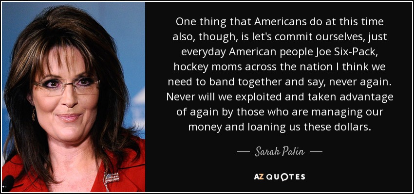 One thing that Americans do at this time also, though, is let's commit ourselves, just everyday American people Joe Six-Pack, hockey moms across the nation I think we need to band together and say, never again. Never will we exploited and taken advantage of again by those who are managing our money and loaning us these dollars. - Sarah Palin