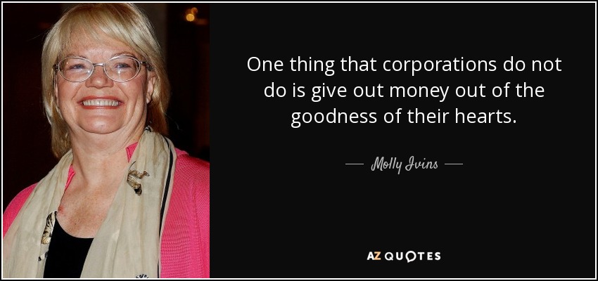 One thing that corporations do not do is give out money out of the goodness of their hearts. - Molly Ivins