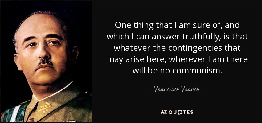 One thing that I am sure of, and which I can answer truthfully, is that whatever the contingencies that may arise here, wherever I am there will be no communism. - Francisco Franco