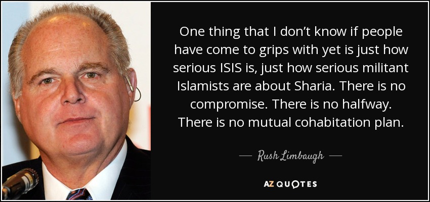 One thing that I don’t know if people have come to grips with yet is just how serious ISIS is, just how serious militant Islamists are about Sharia. There is no compromise. There is no halfway. There is no mutual cohabitation plan. - Rush Limbaugh
