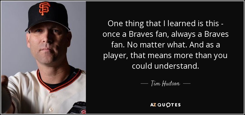 One thing that I learned is this - once a Braves fan, always a Braves fan. No matter what. And as a player, that means more than you could understand. - Tim Hudson